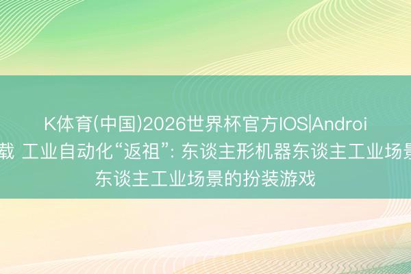 K体育(中国)2026世界杯官方IOS|Android手机app下载 工业自动化“返祖”: 东谈主形机器东谈主工业场景的扮装游戏