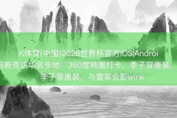 K体育(中国)2026世界杯官方IOS|Android手机app下载 马斯克访华名步地：360度转圈打卡，季子穿唐装，与雷军合影wink