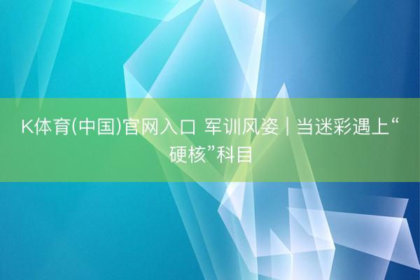 K体育(中国)官网入口 军训风姿 | 当迷彩遇上“硬核”科目