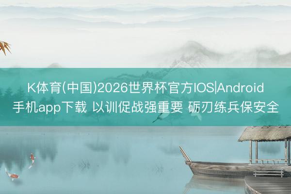 K体育(中国)2026世界杯官方IOS|Android手机app下载 以训促战强重要 砺刃练兵保安全