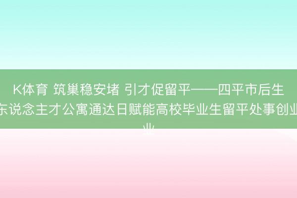 K体育 筑巢稳安堵 引才促留平——四平市后生东说念主才公寓通达日赋能高校毕业生留平处事创业