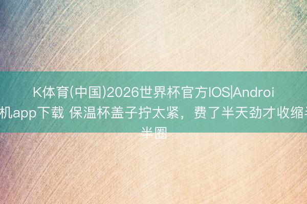 K体育(中国)2026世界杯官方IOS|Android手机app下载 保温杯盖子拧太紧，费了半天劲才收缩半圈