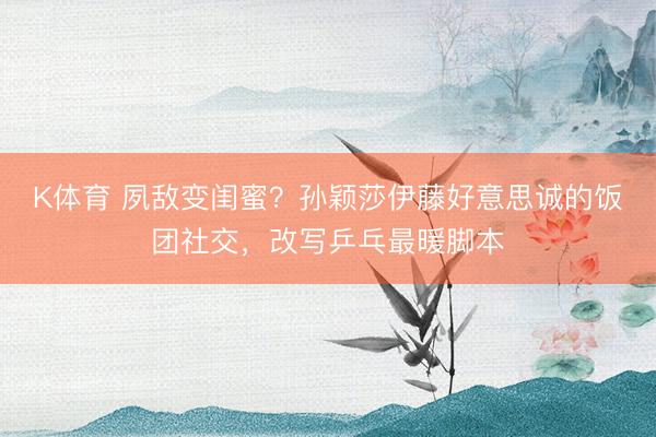 K体育 夙敌变闺蜜？孙颖莎伊藤好意思诚的饭团社交，改写乒乓最暖脚本