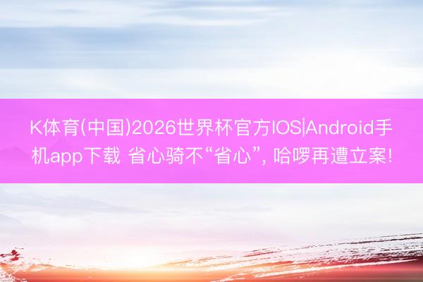 K体育(中国)2026世界杯官方IOS|Android手机app下载 省心骑不“省心”， 哈啰再遭立案!