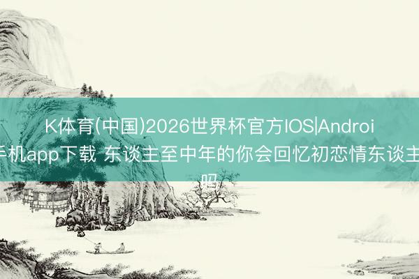 K体育(中国)2026世界杯官方IOS|Android手机app下载 东谈主至中年的你会回忆初恋情东谈主吗