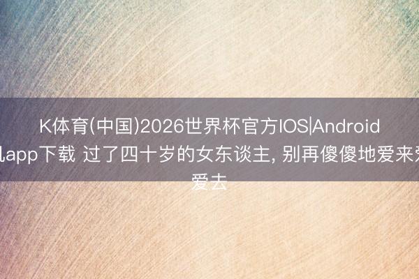 K体育(中国)2026世界杯官方IOS|Android手机app下载 过了四十岁的女东谈主, 别再傻傻地爱来爱去