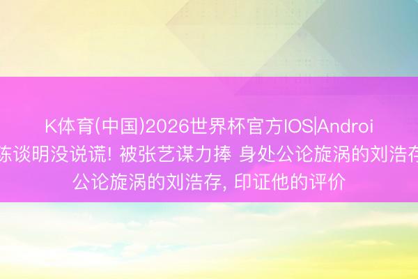 K体育(中国)2026世界杯官方IOS|Android手机app下载 陈谈明没说谎! 被张艺谋力捧 身处公论旋涡的刘浩存， 印证他的评价