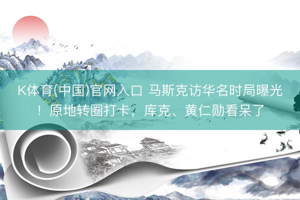 K体育(中国)官网入口 马斯克访华名时局曝光！原地转圈打卡，库克、黄仁勋看呆了