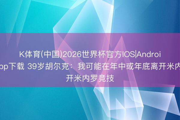 K体育(中国)2026世界杯官方IOS|Android手机app下载 39岁胡尔克：我可能在年中或年底离开米内罗竞技