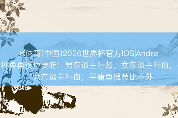 K体育(中国)2026世界杯官方IOS|Android手机app下载 这种鱼再贵也要吃！男东谈主补肾、女东谈主补血，平庸鱼根蒂比不外