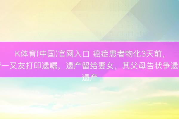 K体育(中国)官网入口 癌症患者物化3天前，请一又友打印遗嘱，遗产留给妻女，其父母告状争遗产