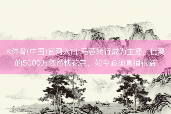 K体育(中国)官网入口 马蓉转行成为主播，仳离的5000万依然快花完，如今必须直播得益