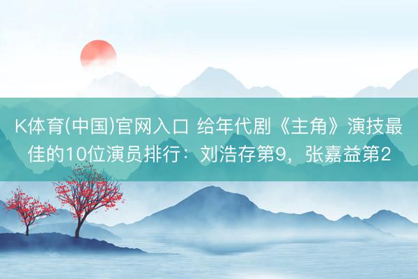 K体育(中国)官网入口 给年代剧《主角》演技最佳的10位演员排行:刘浩存第9,张嘉益第2
