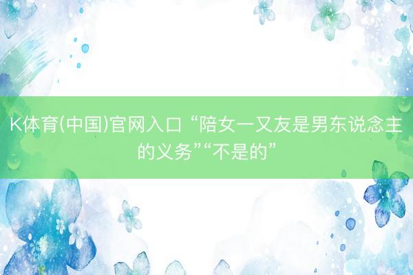 K体育(中国)官网入口 “陪女一又友是男东说念主的义务”“不是的”
