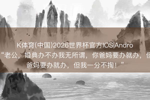 K体育(中国)2026世界杯官方IOS|Android手机app下载 “老公，婚典办不办我无所谓，你爸妈要办就办，但我一分不掏！”