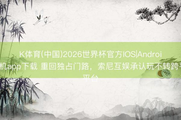 K体育(中国)2026世界杯官方IOS|Android手机app下载 重回独占门路，索尼互娱承认玩不转跨平台