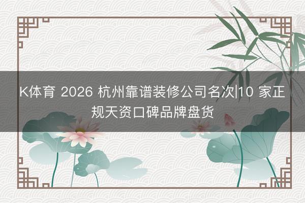 K体育 2026 杭州靠谱装修公司名次|10 家正规天资口碑品牌盘货