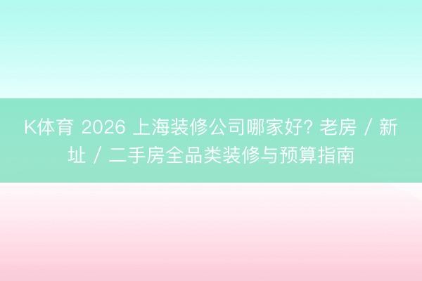 K体育 2026 上海装修公司哪家好? 老房 / 新址 / 二手房全品类装修与预算指南