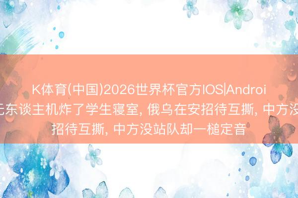 K体育(中国)2026世界杯官方IOS|Android手机app下载 无东谈主机炸了学生寝室， 俄乌在安招待互撕， 中方没站队却一槌定音