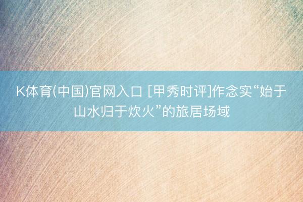 K体育(中国)官网入口 [甲秀时评]作念实“始于山水归于炊火”的旅居场域