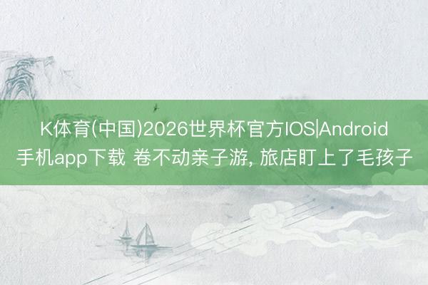 K体育(中国)2026世界杯官方IOS|Android手机app下载 卷不动亲子游， 旅店盯上了毛孩子