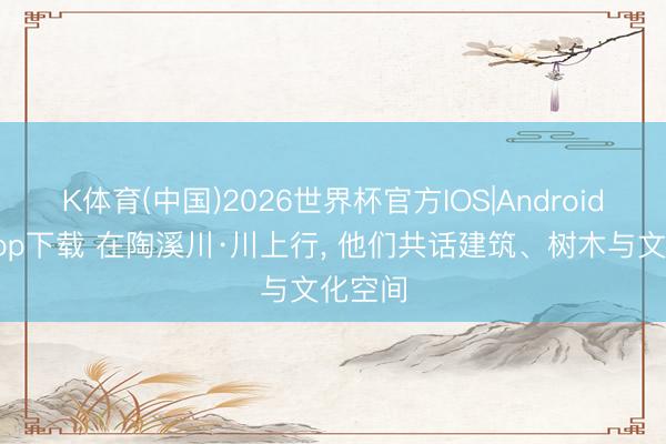 K体育(中国)2026世界杯官方IOS|Android手机app下载 在陶溪川·川上行， 他们共话建筑、树木与文化空间