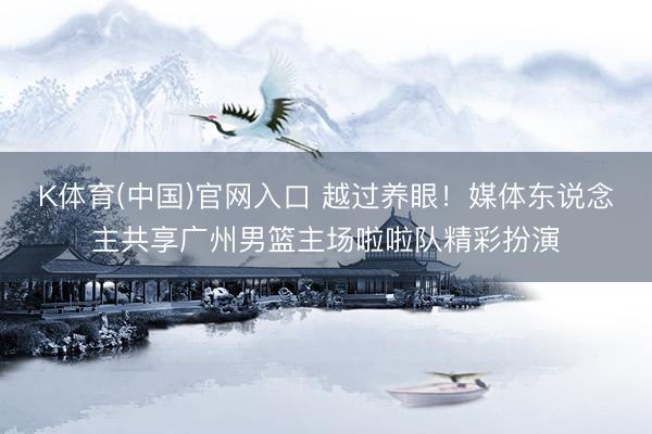 K体育(中国)官网入口 越过养眼！媒体东说念主共享广州男篮主场啦啦队精彩扮演