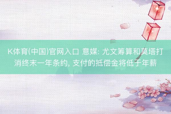 K体育(中国)官网入口 意媒: 尤文筹算和莫塔打消终末一年条约, 支付的抵偿金将低于年薪