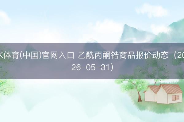 K体育(中国)官网入口 乙酰丙酮锆商品报价动态（2026-05-31）