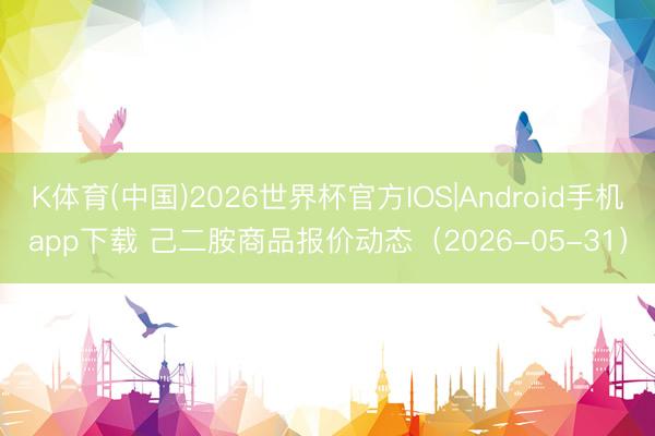 K体育(中国)2026世界杯官方IOS|Android手机app下载 己二胺商品报价动态（2026-05-31）