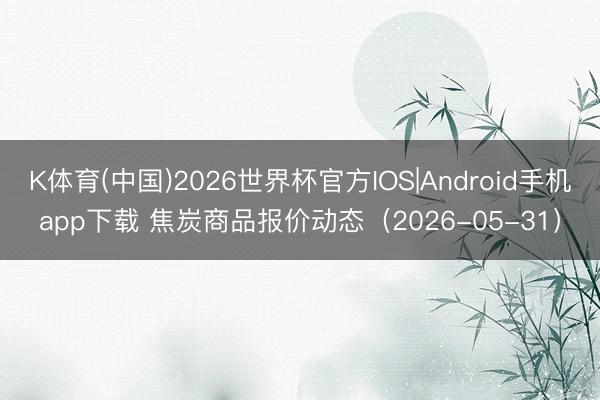 K体育(中国)2026世界杯官方IOS|Android手机app下载 焦炭商品报价动态（2026-05-31）