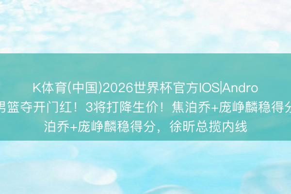 K体育(中国)2026世界杯官方IOS|Android手机app下载 男篮夺开门红！3将打降生价！焦泊乔+庞峥麟稳得分，徐昕总揽内线