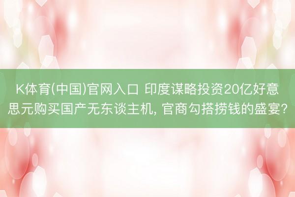 K体育(中国)官网入口 印度谋略投资20亿好意思元购买国产无东谈主机， 官商勾搭捞钱的盛宴?