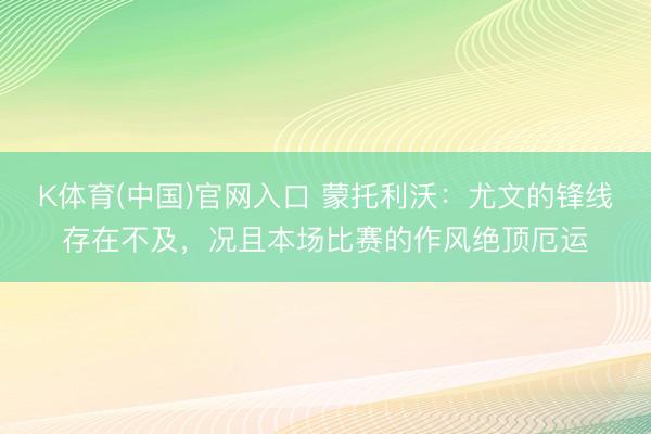 K体育(中国)官网入口 蒙托利沃：尤文的锋线存在不及，况且本场比赛的作风绝顶厄运