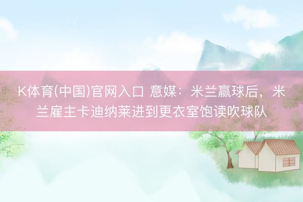 K体育(中国)官网入口 意媒：米兰赢球后，米兰雇主卡迪纳莱进到更衣室饱读吹球队