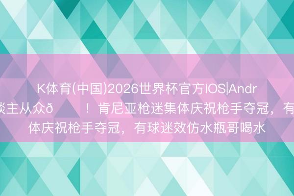 K体育(中国)2026世界杯官方IOS|Android手机app下载 东谈主从众𠈌!肯尼亚枪迷集体庆祝枪手夺冠,有球迷效仿水瓶哥喝水