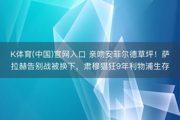 K体育(中国)官网入口 亲吻安菲尔德草坪!萨拉赫告别战被换下,肃穆猖狂9年利物浦生存