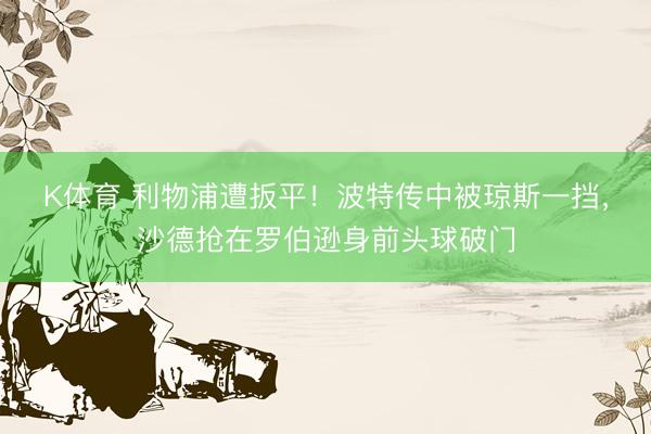 K体育 利物浦遭扳平！波特传中被琼斯一挡，沙德抢在罗伯逊身前头球破门