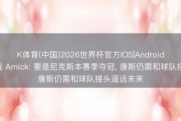 K体育(中国)2026世界杯官方IOS|Android手机app下载 Amick: 要是尼克斯本赛季夺冠, 唐斯仍需和球队接头遥远未来