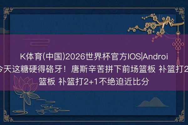 K体育(中国)2026世界杯官方IOS|Android手机app下载 今天这糖硬得硌牙！唐斯辛苦拼下前场篮板 补篮打2+1不绝迫近比分
