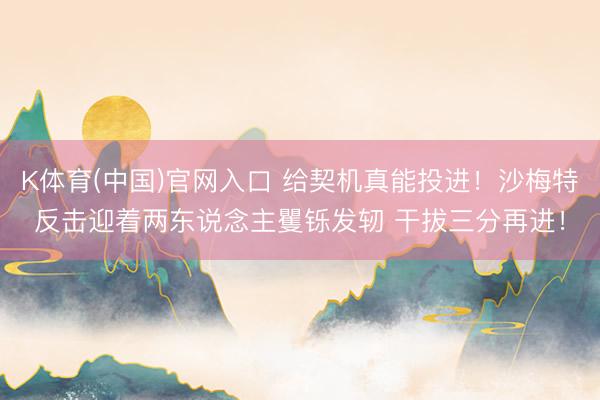 K体育(中国)官网入口 给契机真能投进！沙梅特反击迎着两东说念主矍铄发轫 干拔三分再进！
