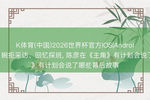 K体育(中国)2026世界杯官方IOS|Android手机app下载 婉拒采访、回忆探班， 陈彦在《主角》有计划会说了哪些幕后故事