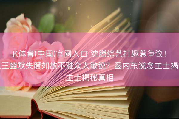 K体育(中国)官网入口 沈腾综艺打趣惹争议！笑剧天王幽默失度如故不雅众太敏锐？圈内东说念主士揭秘真相
