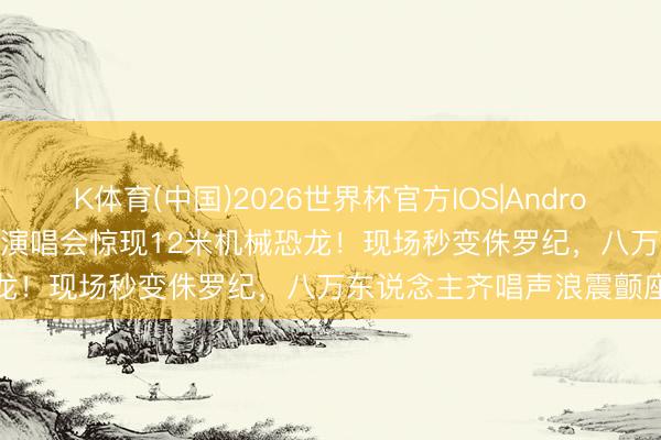 K体育(中国)2026世界杯官方IOS|Android手机app下载 五月天鸟巢演唱会惊现12米机械恐龙!现场秒变侏罗纪,八万东说念主齐唱声浪震颤座椅