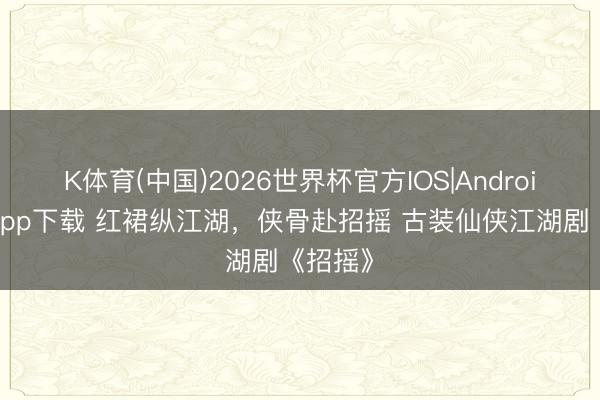 K体育(中国)2026世界杯官方IOS|Android手机app下载 红裙纵江湖，侠骨赴招摇 古装仙侠江湖剧《招摇》