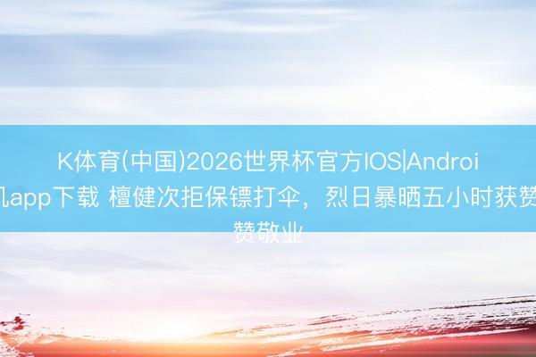 K体育(中国)2026世界杯官方IOS|Android手机app下载 檀健次拒保镖打伞，烈日暴晒五小时获赞敬业