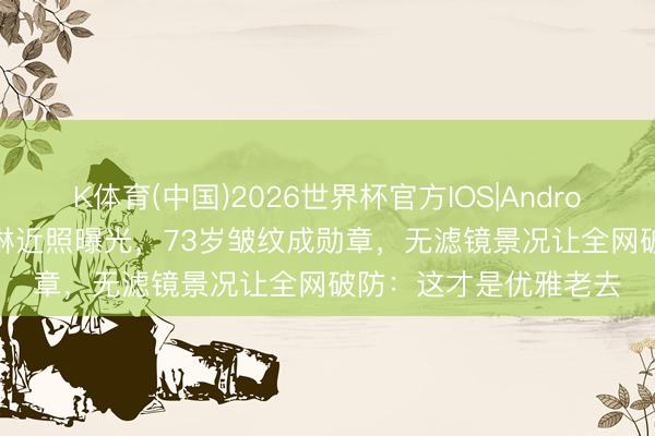 K体育(中国)2026世界杯官方IOS|Android手机app下载 关之琳近照曝光，73岁皱纹成勋章，无滤镜景况让全网破防：这才是优雅老去