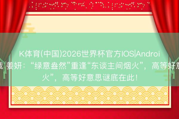 K体育(中国)2026世界杯官方IOS|Android手机app下载 姜妍:“绿意盎然”重逢“东谈主间烟火”,高等好意思谜底在此!