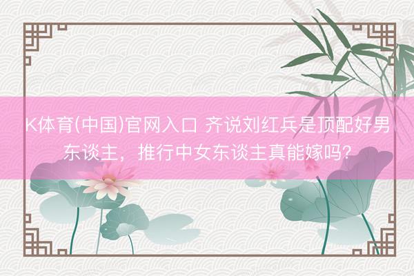 K体育(中国)官网入口 齐说刘红兵是顶配好男东谈主,推行中女东谈主真能嫁吗?