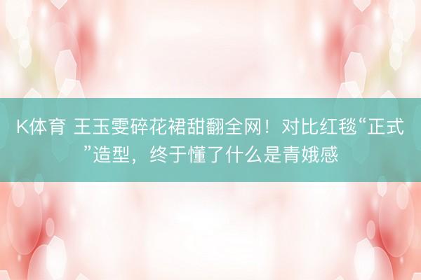 K体育 王玉雯碎花裙甜翻全网！对比红毯“正式”造型，终于懂了什么是青娥感